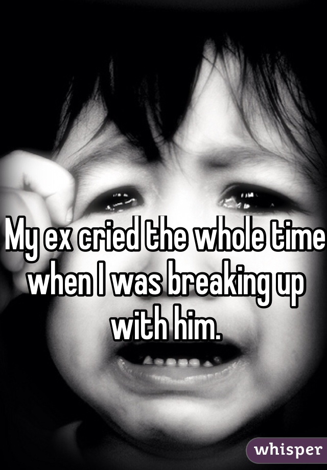 My ex cried the whole time when I was breaking up with him. 