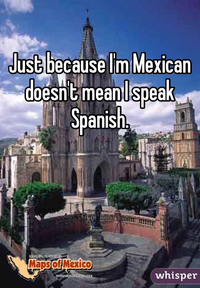 Just because I'm Mexican doesn't mean I speak Spanish.