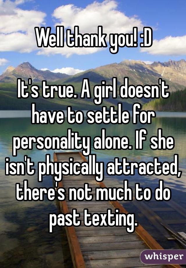 Well thank you! :D

It's true. A girl doesn't have to settle for personality alone. If she isn't physically attracted, there's not much to do past texting.