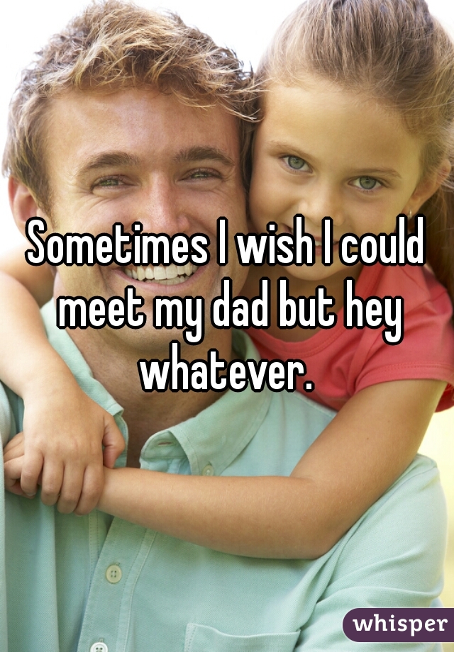 Sometimes I wish I could meet my dad but hey whatever. 