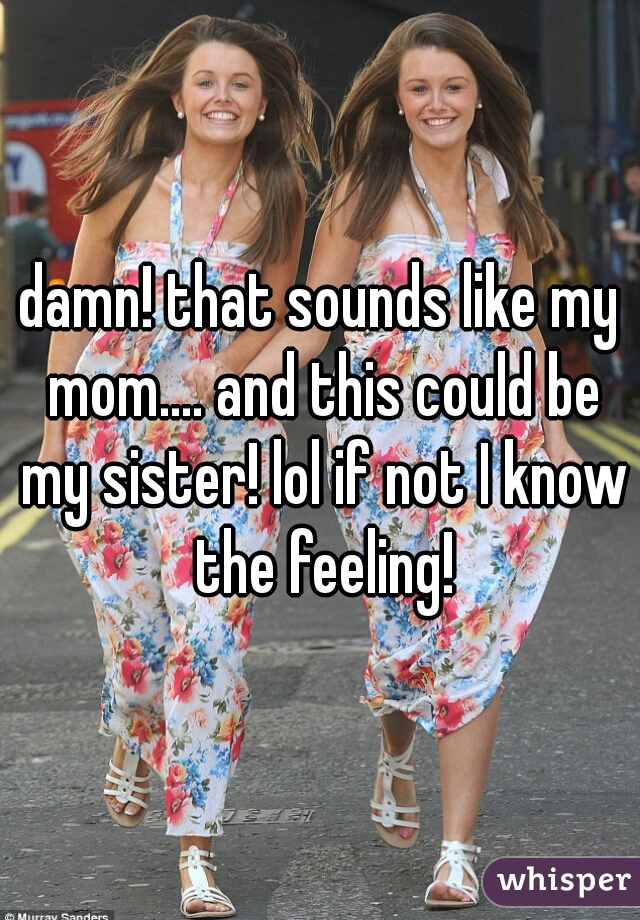 damn! that sounds like my mom.... and this could be my sister! lol if not I know the feeling!