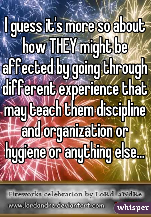 I guess it's more so about how THEY might be affected by going through different experience that may teach them discipline and organization or hygiene or anything else...