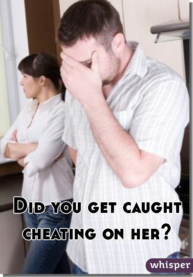Did you get caught cheating on her? 