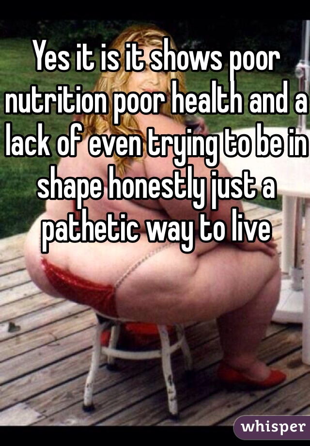 Yes it is it shows poor nutrition poor health and a lack of even trying to be in shape honestly just a pathetic way to live