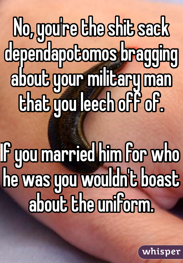 No, you're the shit sack dependapotomos bragging about your military man that you leech off of. 

If you married him for who he was you wouldn't boast about the uniform. 