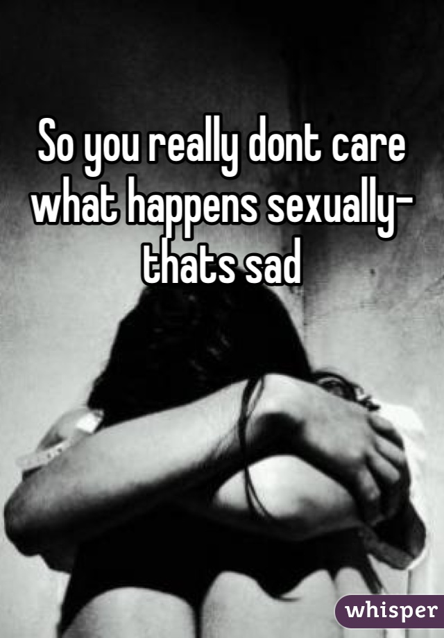 So you really dont care what happens sexually- thats sad