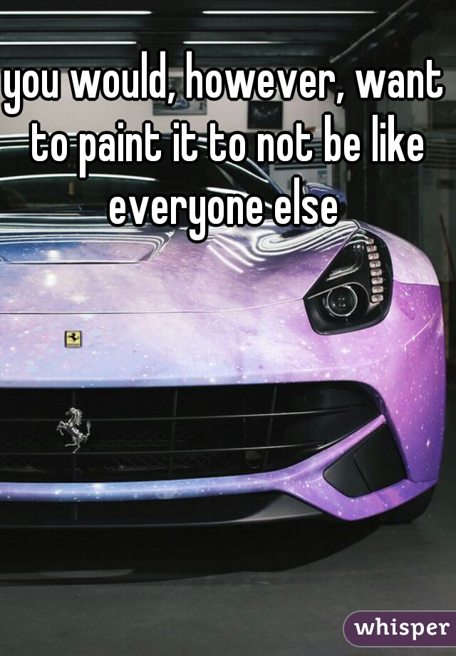 you would, however, want to paint it to not be like everyone else 
