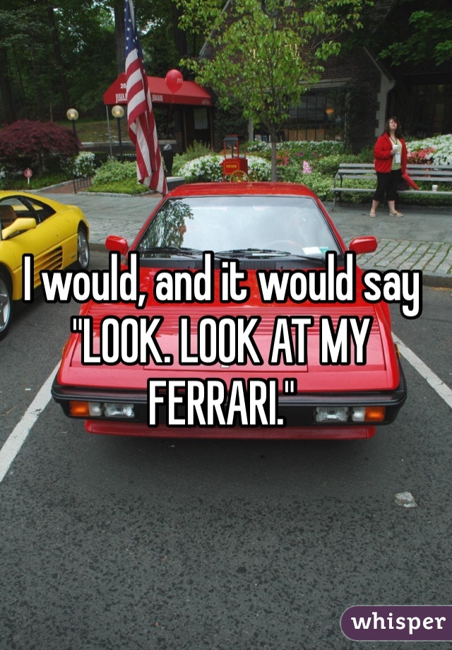 I would, and it would say "LOOK. LOOK AT MY FERRARI." 