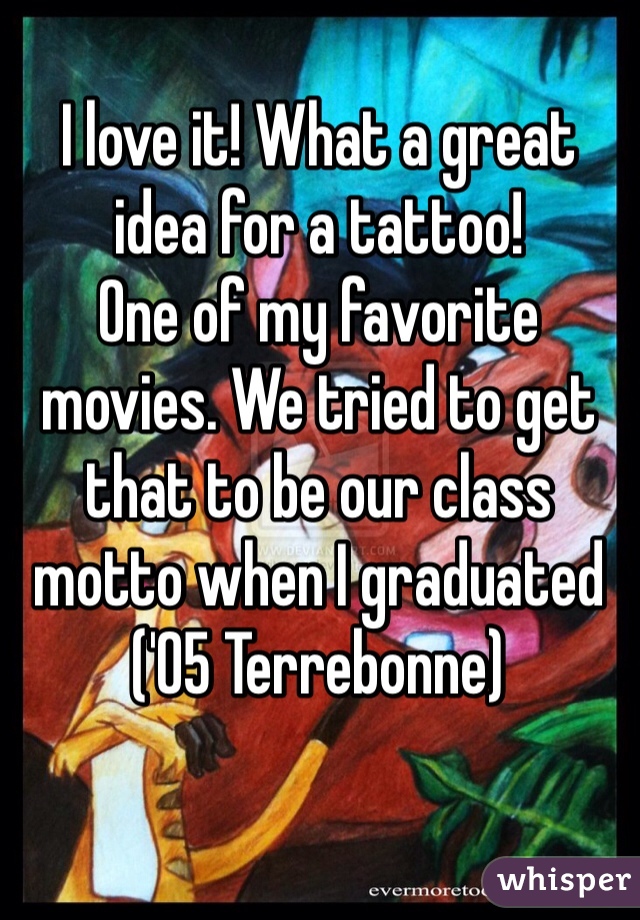 I love it! What a great idea for a tattoo!
One of my favorite movies. We tried to get that to be our class motto when I graduated ('05 Terrebonne)