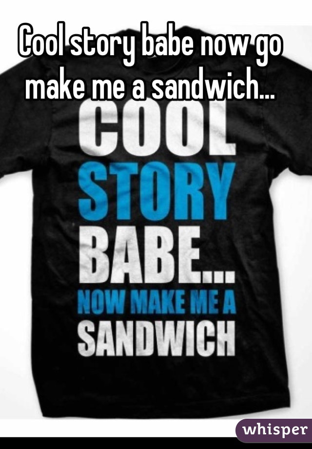 Cool story babe now go make me a sandwich...