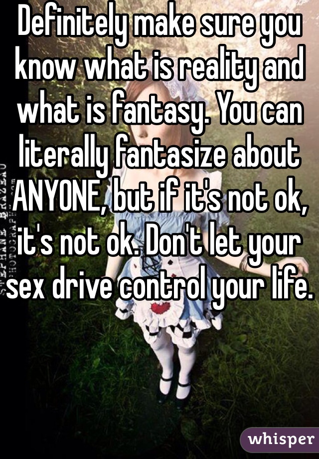 Definitely make sure you know what is reality and what is fantasy. You can literally fantasize about ANYONE, but if it's not ok, it's not ok. Don't let your sex drive control your life.