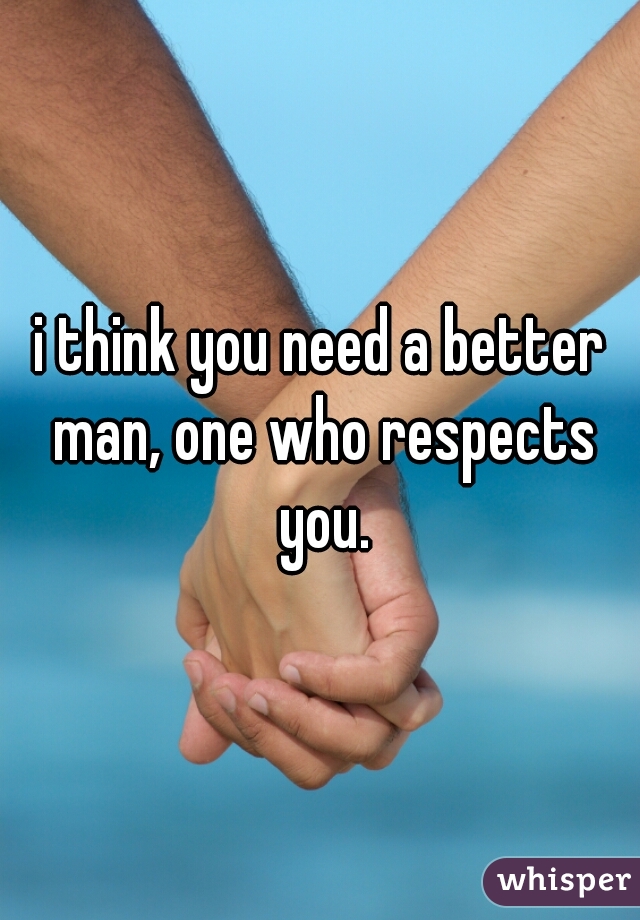 i think you need a better man, one who respects you.