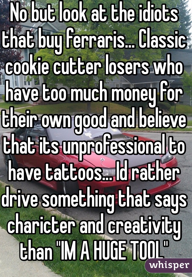 No but look at the idiots that buy ferraris... Classic cookie cutter losers who have too much money for their own good and believe that its unprofessional to have tattoos... Id rather drive something that says charicter and creativity than "IM A HUGE TOOL"