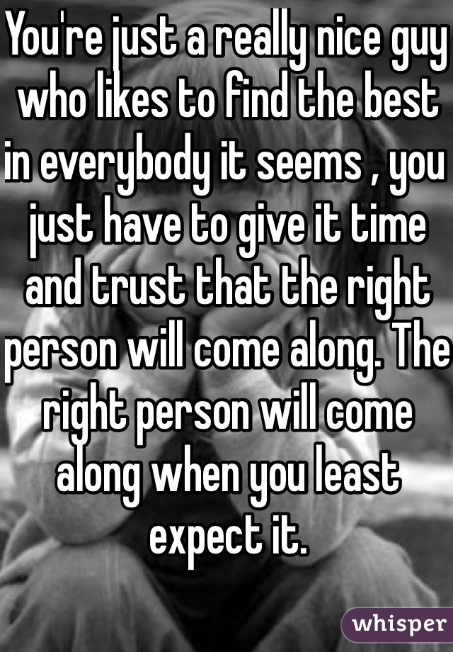 You're just a really nice guy who likes to find the best in everybody it seems , you just have to give it time and trust that the right person will come along. The right person will come along when you least expect it.