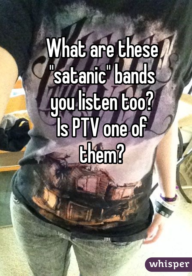 What are these
"satanic" bands
you listen too?
Is PTV one of
them?
