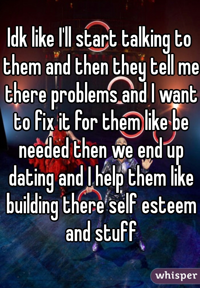 Idk like I'll start talking to them and then they tell me there problems and I want to fix it for them like be needed then we end up dating and I help them like building there self esteem and stuff