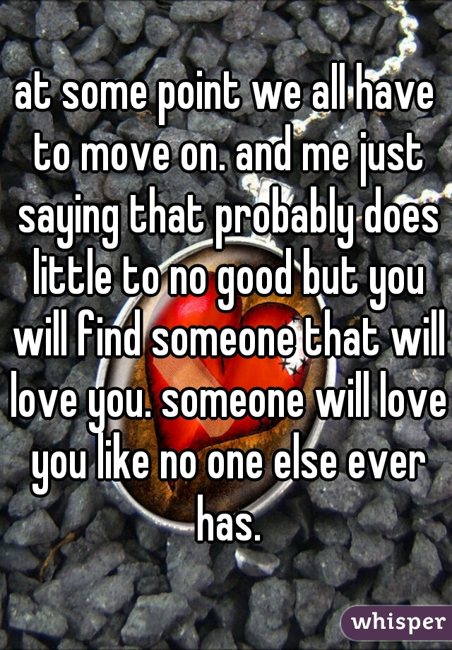 at some point we all have to move on. and me just saying that probably does little to no good but you will find someone that will love you. someone will love you like no one else ever has.