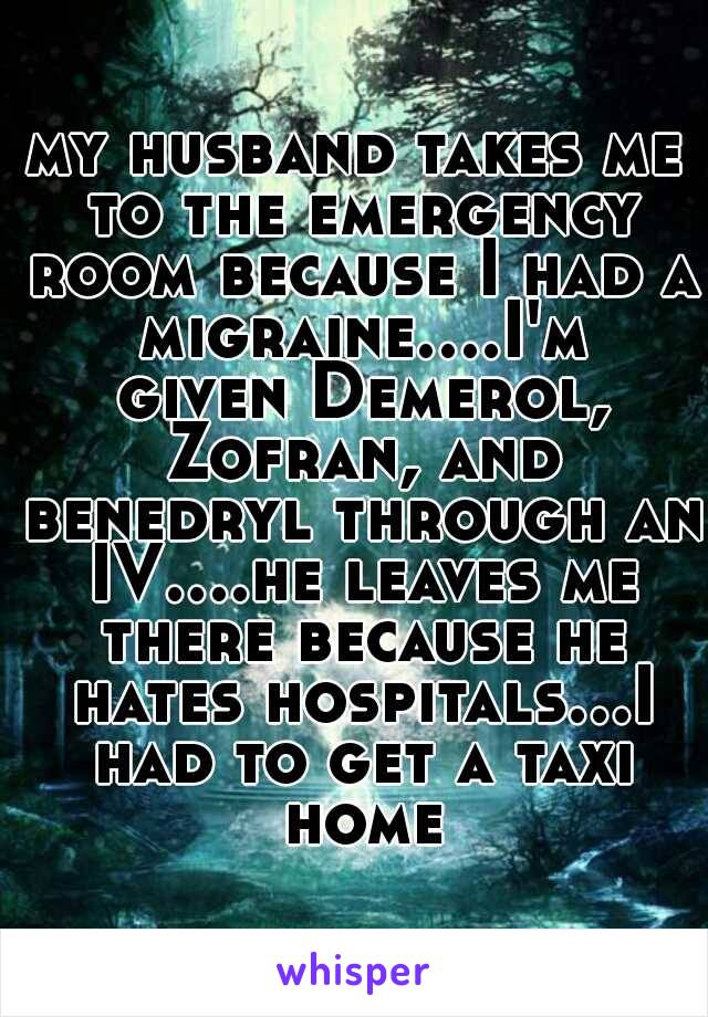 my husband takes me to the emergency room because I had a migraine....I'm given Demerol, Zofran, and benedryl through an IV....he leaves me there because he hates hospitals...I had to get a taxi home