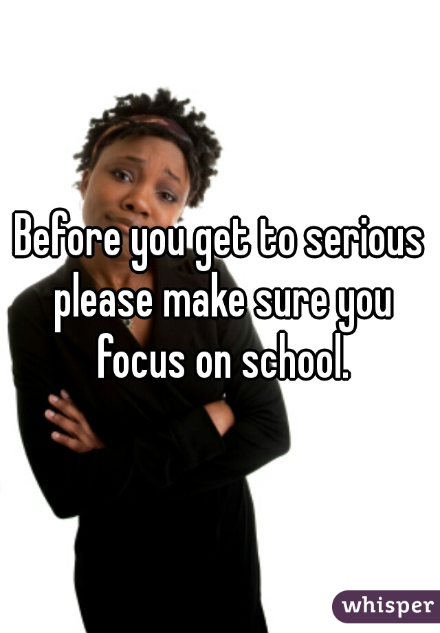 Before you get to serious please make sure you focus on school.
