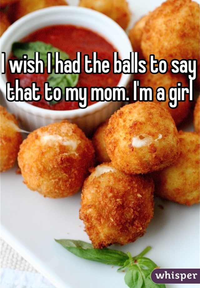 I wish I had the balls to say that to my mom. I'm a girl 