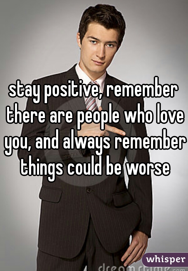 stay positive, remember there are people who love you, and always remember things could be worse