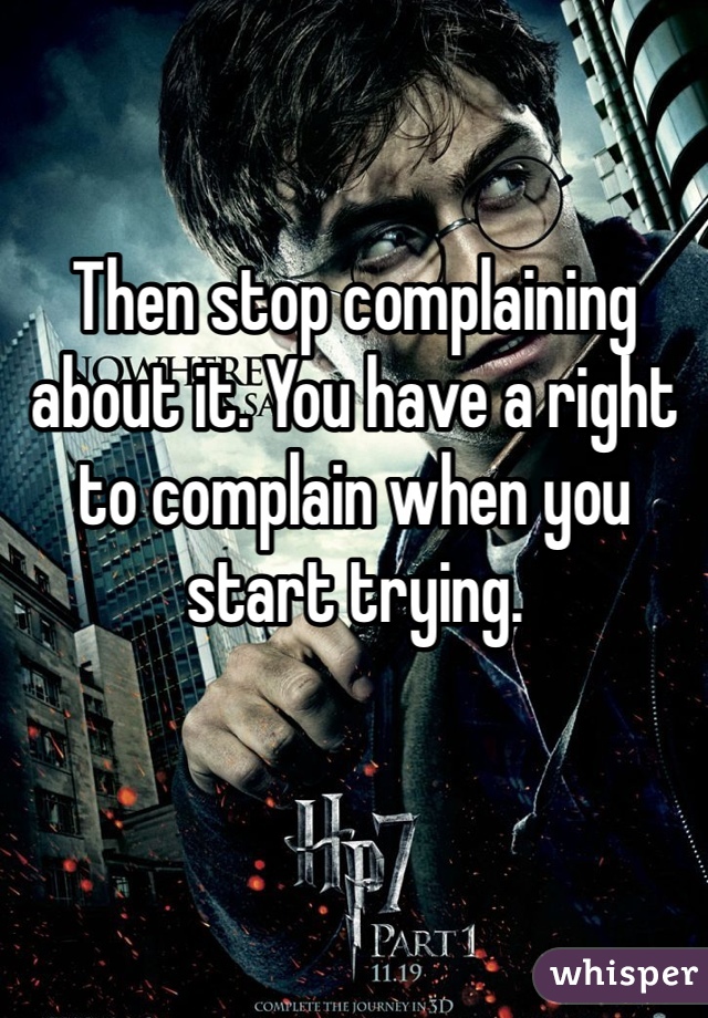 Then stop complaining about it. You have a right to complain when you start trying. 