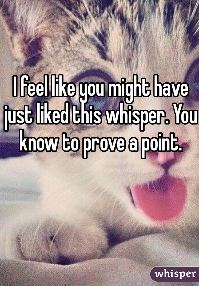 I feel like you might have just liked this whisper. You know to prove a point. 