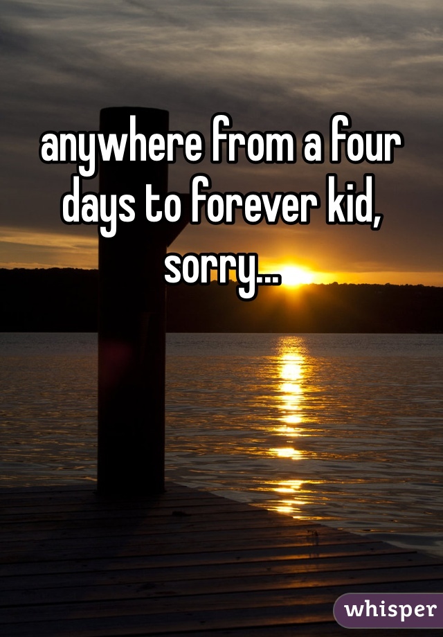anywhere from a four days to forever kid, sorry...