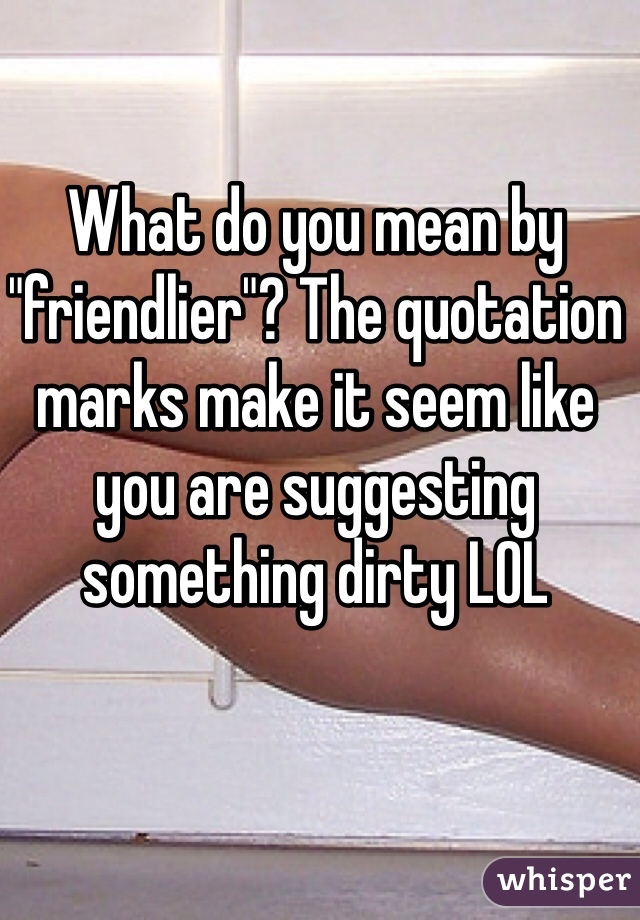 What do you mean by "friendlier"? The quotation marks make it seem like you are suggesting something dirty LOL