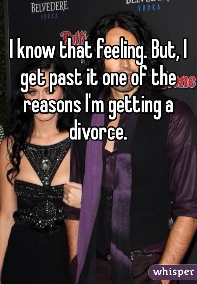 I know that feeling. But, I get past it one of the reasons I'm getting a divorce. 
