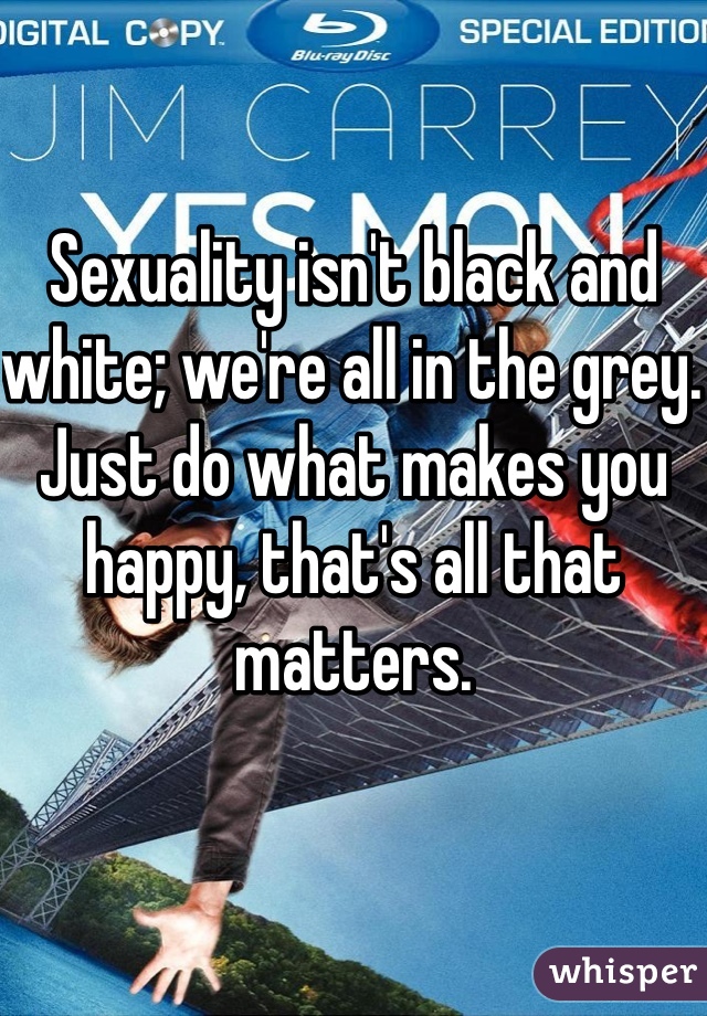 Sexuality isn't black and white; we're all in the grey. Just do what makes you happy, that's all that matters.