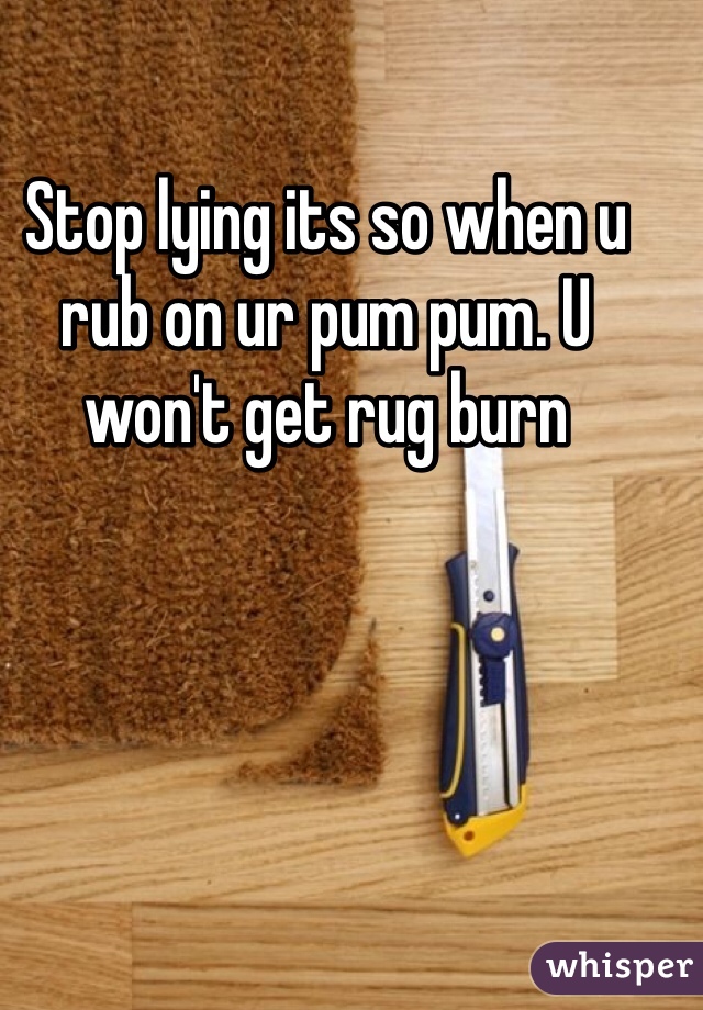 Stop lying its so when u rub on ur pum pum. U won't get rug burn