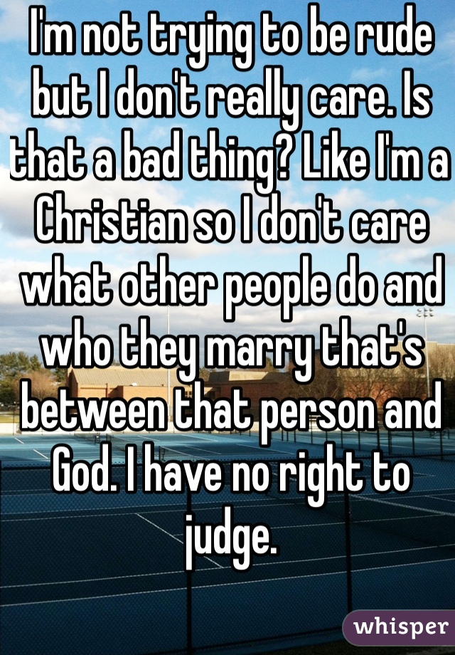 I'm not trying to be rude but I don't really care. Is that a bad thing? Like I'm a Christian so I don't care what other people do and who they marry that's between that person and God. I have no right to judge.