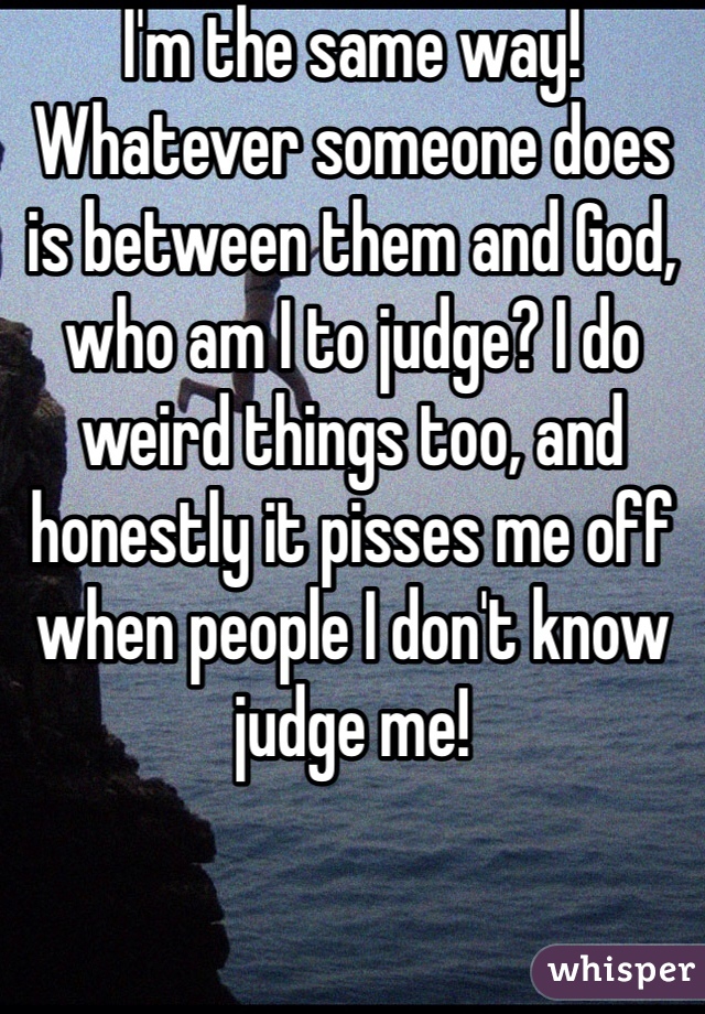 I'm the same way! Whatever someone does is between them and God, who am I to judge? I do weird things too, and honestly it pisses me off when people I don't know judge me!