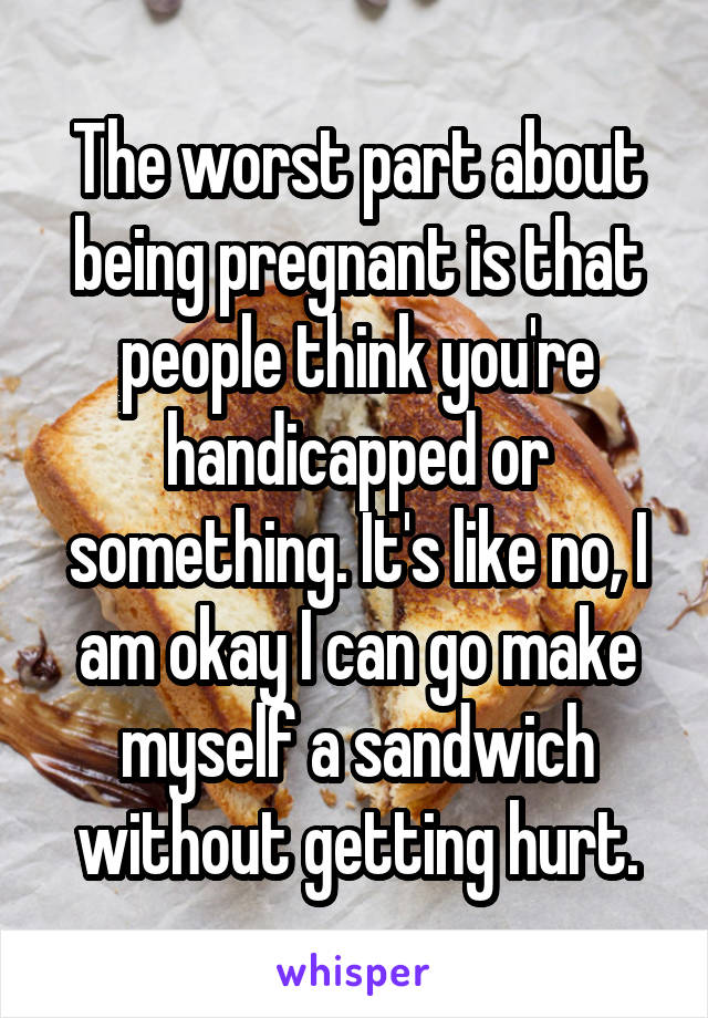 The worst part about being pregnant is that people think you're handicapped or something. It's like no, I am okay I can go make myself a sandwich without getting hurt.