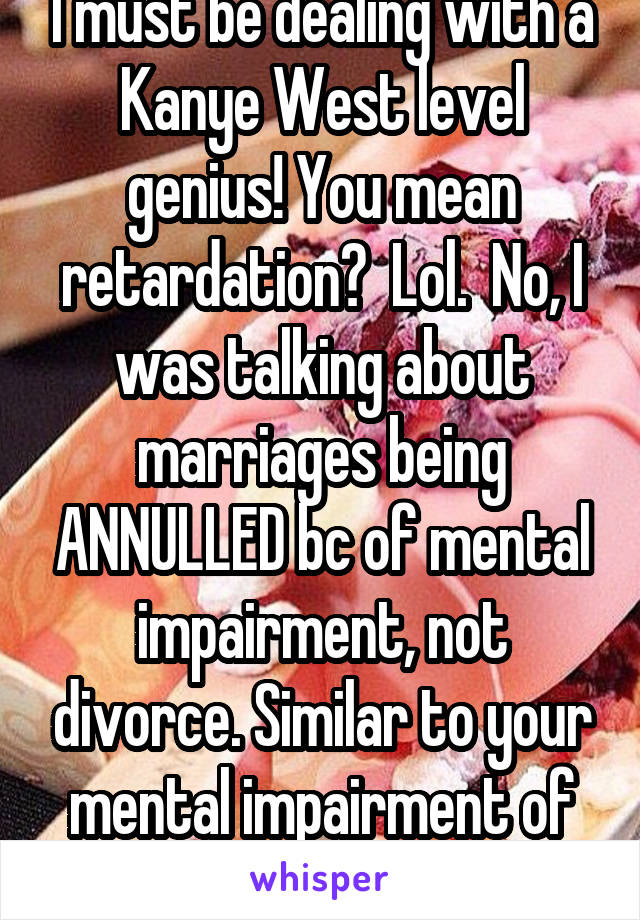 I must be dealing with a Kanye West level genius! You mean retardation?  Lol.  No, I was talking about marriages being ANNULLED bc of mental impairment, not divorce. Similar to your mental impairment of reading & retention. 