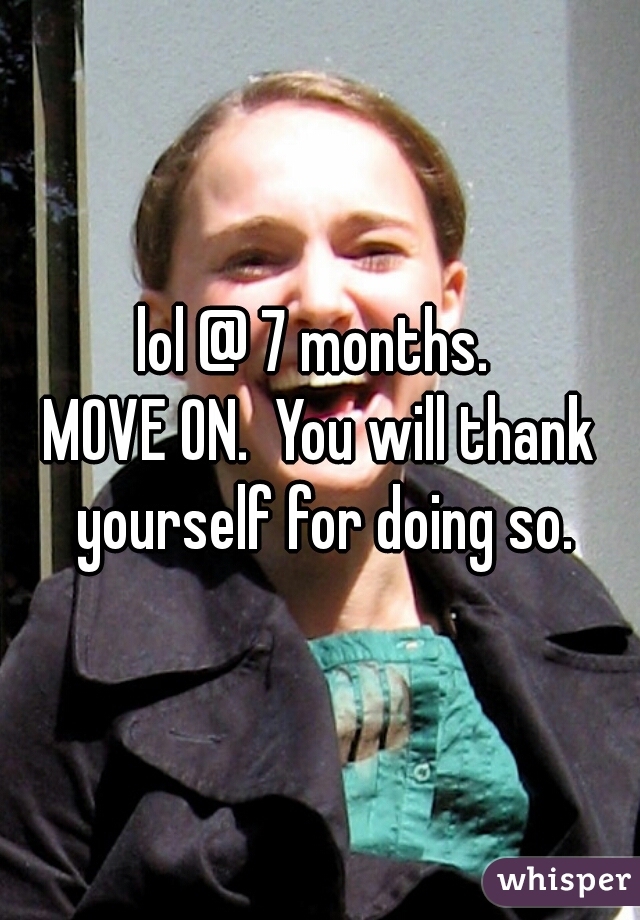 lol @ 7 months. 
MOVE ON.  You will thank yourself for doing so.