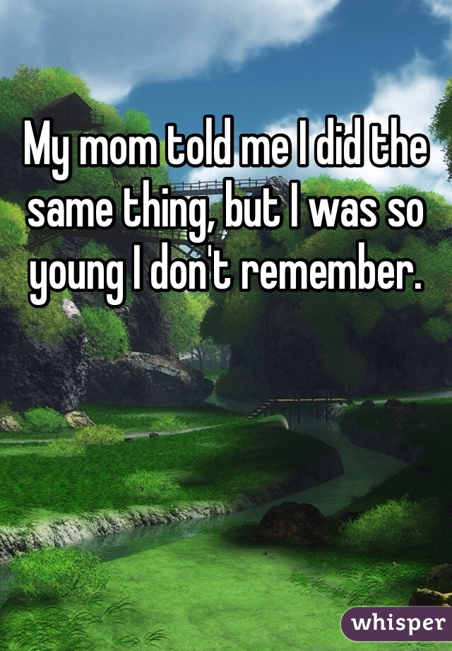My mom told me I did the same thing, but I was so young I don't remember.