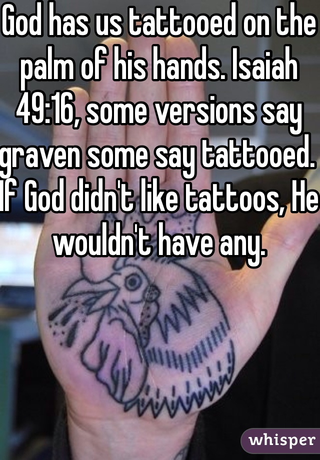 God has us tattooed on the palm of his hands. Isaiah 49:16, some versions say graven some say tattooed. If God didn't like tattoos, He wouldn't have any.