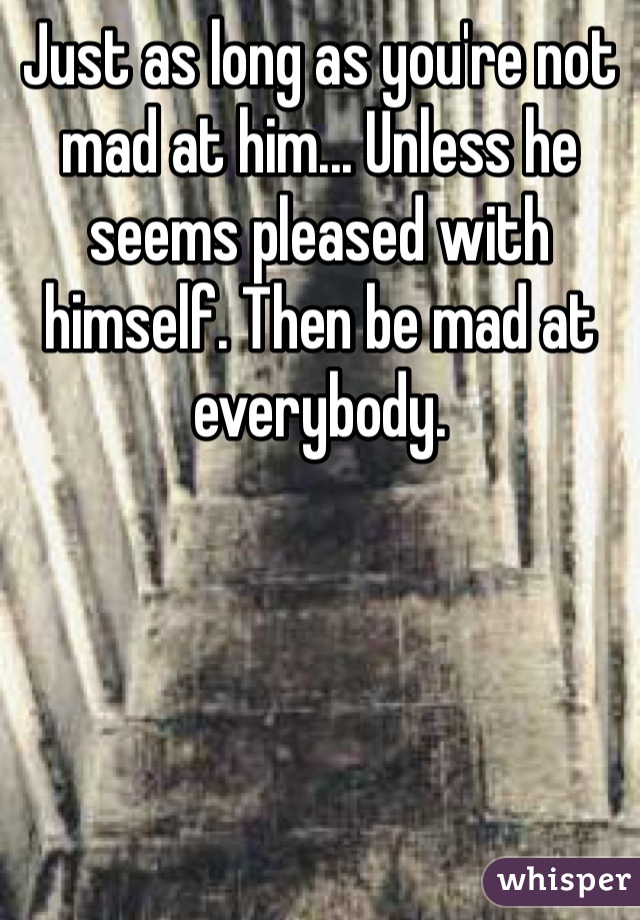 Just as long as you're not mad at him... Unless he seems pleased with himself. Then be mad at everybody.