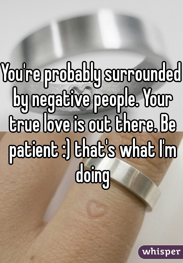 You're probably surrounded by negative people. Your true love is out there. Be patient :) that's what I'm doing