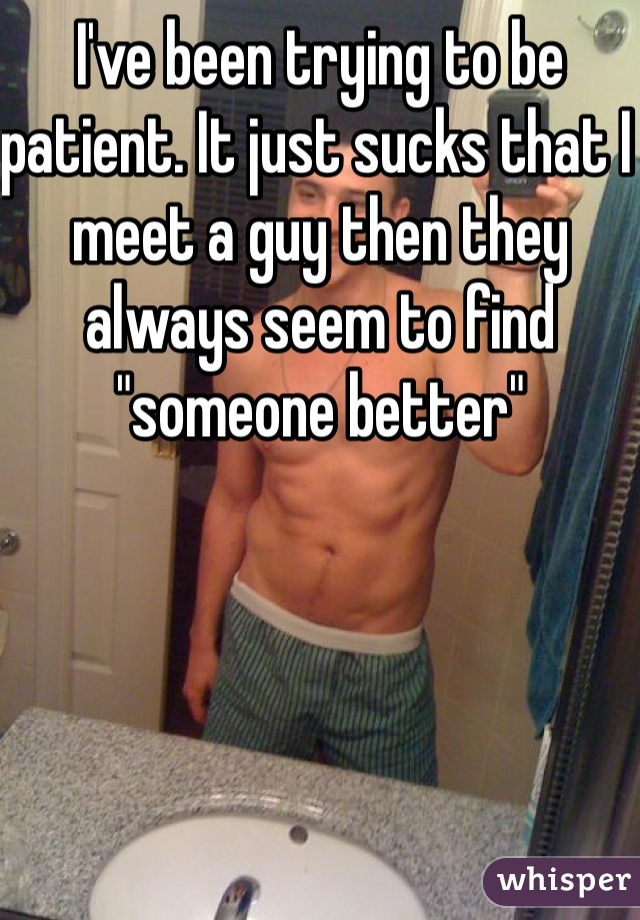 I've been trying to be patient. It just sucks that I meet a guy then they always seem to find "someone better"
