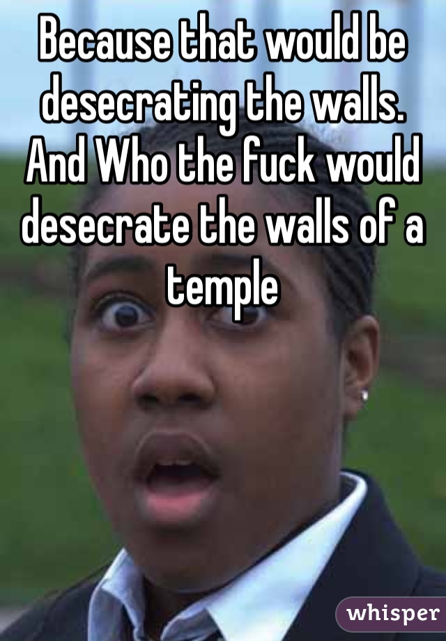 Because that would be desecrating the walls. And Who the fuck would desecrate the walls of a temple