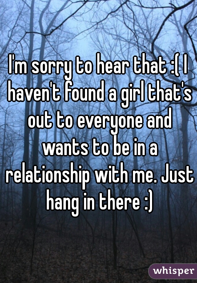 I'm sorry to hear that :( I haven't found a girl that's out to everyone and wants to be in a relationship with me. Just hang in there :)