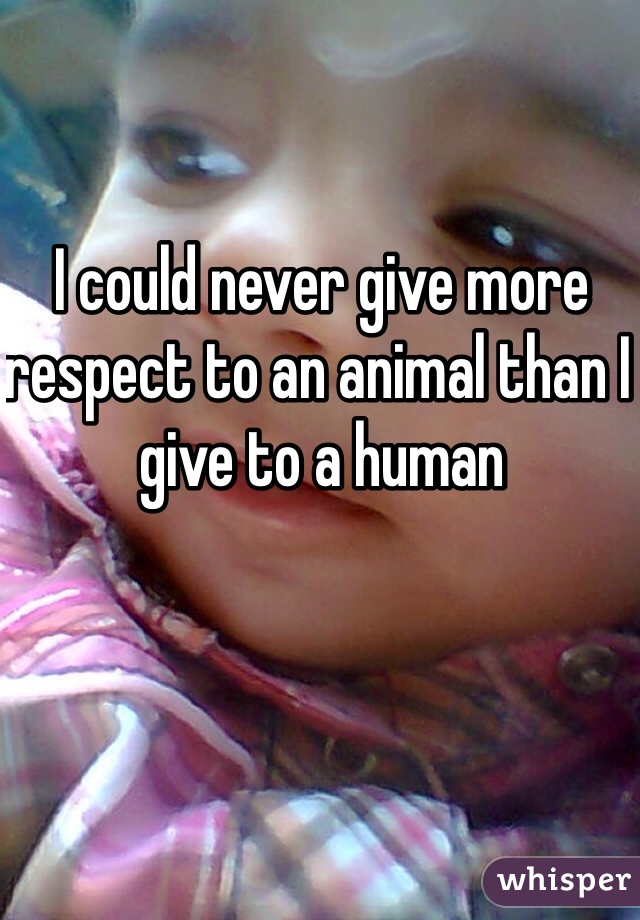 I could never give more respect to an animal than I give to a human