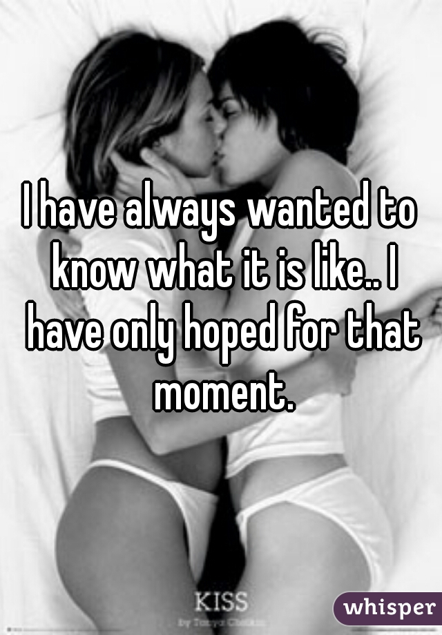 I have always wanted to know what it is like.. I have only hoped for that moment.