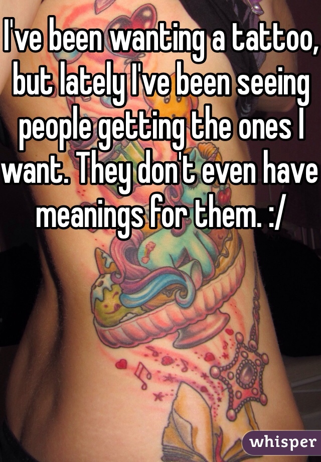 I've been wanting a tattoo, but lately I've been seeing people getting the ones I want. They don't even have meanings for them. :/