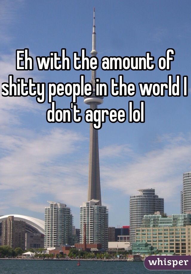 Eh with the amount of shitty people in the world I don't agree lol
