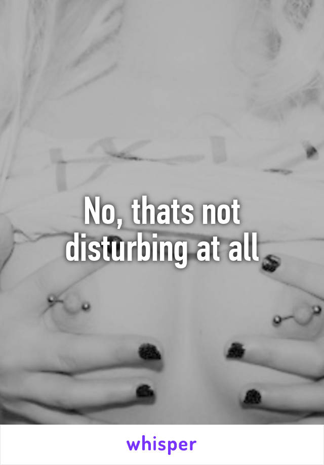 No, thats not disturbing at all