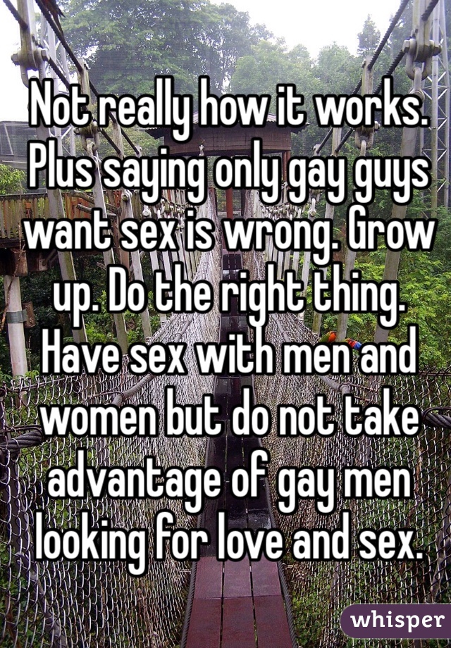 Not really how it works. Plus saying only gay guys want sex is wrong. Grow up. Do the right thing. Have sex with men and women but do not take advantage of gay men looking for love and sex.